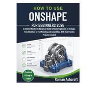 HOW TO USE ONSHAPE FOR BEGINNERS 2026: A Detailed Newbie to Advanced Guide to Mastering Design in Onshape, From Sketches to Part Modeling and Assemblies, With Real Practice Projects Included