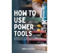 HOW TO USE POWER TOOLS: A Comprehensive Guide to Mastering Tools, Ensuring Safety, and Enhancing Your DIY Skills (For Beginners and Beyond)