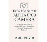 How to Use the Alpha 6700 Camera: A Step-by-Step Guide to Photography, Video, and Custom Setup for Vloggers, Filmmakers, and Beginners