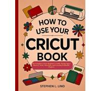 How to Use Your Cricut Book: The Complete Cricut Beginner’s Guide, Design Space Mastery, Tools, Materials, and Creating Profitable Projects