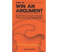 How to Win An Argument: Essential Tactics of Logic and Persuasion to Win In Your Career and Relationships (Mastering Charisma & Connection)