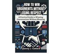 HOW TO WIN ARGUMENTS WITHOUT LOSING RESPECT: A Practical Guide to Winning Conversations Without Shouting