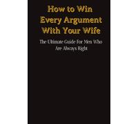 How to Win Every Argument With Your Wife: The Ultimate Guide For Men Who Are Always Right