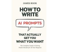 How to Write AI Prompts that Actually Get You What You Want: The Complete Guide to Getting Perfect Results for All Your Requests