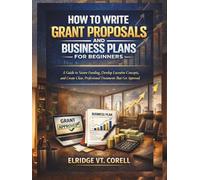 HOW TO WRITE GRANT PROPOSALS AND BUSINESS PLANS FOR BEGINNERS: A Guide to Secure Funding, Develop Lucrative Concepts, and Create Clear, Professional Documents That Get Approved
