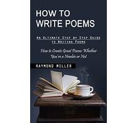 How to Write Poems: An Ultimate Step by Step Guide to Writing Poems (How to Create Great Poems Whether You're a Newbie or Not)