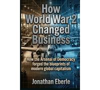 How World War 2 Changed Business: How the Arsenal of Democracy forged the blueprints of modern global capitalism