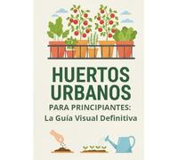 HUERTOS URBANOS PARA PRINCIPIANTES: La Guía Visual Definitiva.