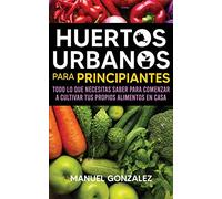 Huertos urbanos para principiantes: Todo lo que necesitas saber para comenzar a cultivar tus propios alimentos en casa
