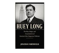 Huey Long: The Rise, Reign, And Assassination Of America's Most Dangerous Politician