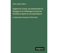 Hughes de Lionne, ses ambassades en Espagne et en Allemagne la paix des Pyrénèes d'après sa correspondance: La diplomatie française au XVIIe siècle