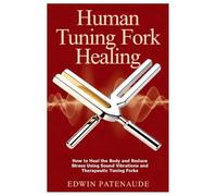 Human Tuning Fork Healing: How to Heal the Body and Reduce Stress Using Sound Vibrations and Therapeutic Tuning Forks