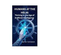 Humans at the Helm: Thriving in the Age of Artificial Intelligence: How Humanity Can Lead, Not Follow, in the Rise of Intelligent Machines
