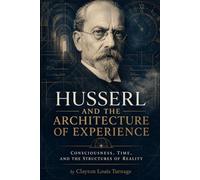 Husserl and the Architecture of Experience: Consciousness, Time, and the Structures of Reality (The Architects of the Unknown: Scientists' Hidden Mystical Beliefs Revealed)