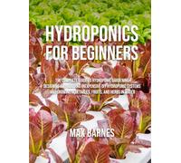 Hydroponics for Beginners: The Complete Guide to Hydroponic Gardening, Designing and Building Inexpensive DIY Hydroponic Systems, And Growing Vegetables, Fruits, and Herbs in Water