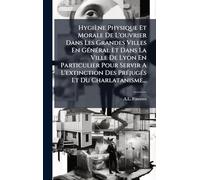Hygiène Physique Et Morale De L'ouvrier Dans Les Grandes Villes En GÃ(c)nÃ(c)ral Et Dans La Ville De Lyon En Particulier Pour Servir A L'extinction Des PrÃ(c)jugÃ(c)s Et Du Charlatanisme...