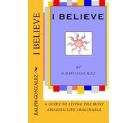 I Believe: A Guide To Living The Most Amazing Life Imaginable: Volume 1