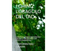 I CHING: L'ORACOLO DEL TAO: MANUALE DI CONSULTAZIONE PER CREARE IL TUO DESTINO CON SCELTE CONSAPEVOLI (FILOSOFIA DIVINAZIONE DESTINO)