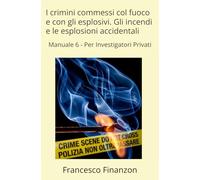 I crimini commessi col fuoco e con gli esplosivi. Gli incendi e le esplosioni accidentali: Manuale 6 - Per Investigatori Privati (Criminalistica per l'Investigatore Privato)