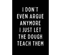 I DON’T EVEN ARGUE ANYMORE I JUST LET THE DOUGH TEACH THEM: A Funny Baker Notebook for Sourdough Lovers, Bread Makers & Kitchen Humor Fans | 6 x 9 in | 102 Blank Lined Pages