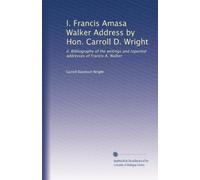 I. Francis Amasa Walker Address by Hon. Carroll D. Wright: II. Bibliography of the writings and reported addresses of Francis A. Walker