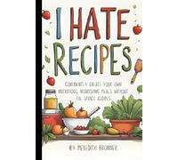 I Hate Recipes: Confidently create your own nutritious, nourishing meals without the strict recipes