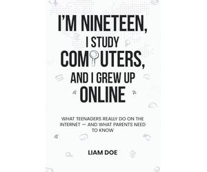 I’m Nineteen, I Study Computers, and I Grew Up Online: What Teenagers Really Do on the Internet - and What Parents Need to Know