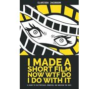 I Made a Short Film Now WTF Do I Do With It: A Guide to Film Festivals, Promotion, and Surviving the Ride