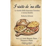 I risète de 'na ólta: Le ricette della bisnonna Teresina e nonna Sandra - Vol. 5: L'Arte Bianca: Pane, Focacce e Pizze