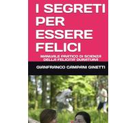 I SEGRETI PER ESSERE FELICI: MANUALE PRATICO DI SCIENZA DELLA FELICITA' DURATURA (LE FORMULE PER UNA VITA LUNGA, SANA E FELICE)