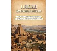 I SUMERI: Architetti della civiltà: Come l'antica Mesopotamia inventò la scrittura, le città e il mondo moderno