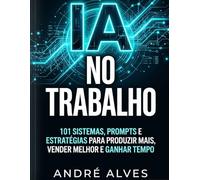 IA no Trabalho: 101 sistemas, prompts e estratégias para produzir mais, vender melhor e ganhar tempo