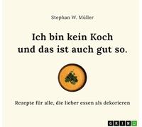 Ich bin kein Koch und das ist auch gut so: Rezepte für alle, die lieber essen als dekorieren