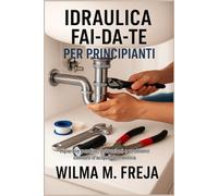 IDRAULICA FAI-DA-TE PER PRINCIPIANTI: Riparare perdite, ostruzioni e problemi comuni d'acqua domestica