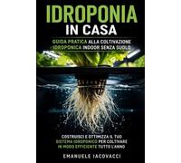 IDROPONIA IN CASA: Guida Pratica Alla Coltivazione Idroponica Indoor Senza Suolo. Costruisci E Ottimizza Il Tuo Sistema Idroponico Per Coltivare In Modo Efficiente Tutto L'Anno