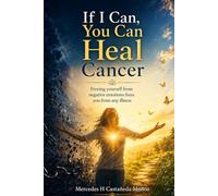 If I Can, You Can Heal Cancer: Freeing yourself from negative emotions frees you from any illness