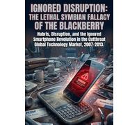 Ignored Disruption: The Lethal Symbian Fallacy of the Blackberry: Hubris, Disruption, and the Ignored Smartphone Revolution in the Cutthroat Global Technology Market, 2007-2013