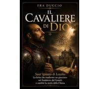 Il Cavaliere di Dio: Sant’Ignazio di Loyola: La ferita che trasformò un guerriero nel fondatore dei Gesuiti e cambiò la storia della Chiesa