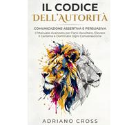 Il Codice Dell’Autorità: Comunicazione Assertiva e Persuasiva: Il Manuale Avanzato per Farsi Ascoltare, Elevare il Carisma e Dominare Ogni Conversazione