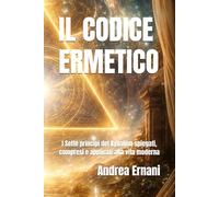 IL CODICE ERMETICO: I Sette principi del Kybalion spiegati, compresi e applicati alla vita moderna