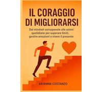 Il Coraggio di Migliorarsi: Dal mindset consapevole alle azioni quotidiane per superare limiti, gestire emozioni e vivere il presente