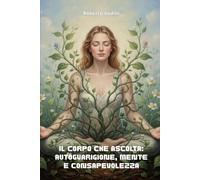 Il Corpo che Ascolta :Autoguarigione,Mente e Consapevolezza: Come trasformare emozioni, credenze e corpo in un cammino di autoguarigione
