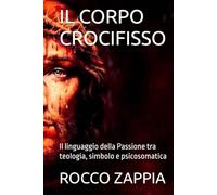 IL CORPO CROCIFISSO: Il linguaggio della Passione tra teologia, simbolo e psicosomatica (MEDICINA SPIRITUALE)