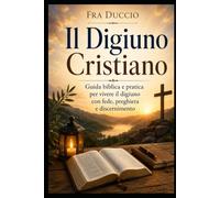 Il Digiuno Cristiano: Guida biblica e pratica per vivere il digiuno con fede, preghiera e discernimento