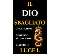 IL DIO SBAGLIATO: Gnosticismo e Cristianesimo Primitivo: La Guida Storica sul Problema del Male, il Demiurgo Yaldabaoth e la Rivoluzione di Marcione.