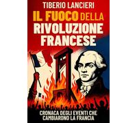 Il Fuoco della Rivoluzione Francese: Cronaca degli eventi che cambiarono la Francia: dalla caduta della Bastiglia alla ghigliottina