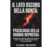 Il lato oscuro della bontà: Psicologia della rabbia repressa: Smettere di compiacere gli altri per superare i sensi di colpa e trasformare il rancore in sana assertività