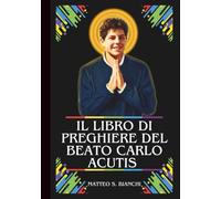IL LIBRO DI PREGHIERE DEL BEATO CARLO ACUTIS: Potente Novena, Litania, Coroncina e Suppliche Urgenti al Patrono di Internet, dei Programmatori Informatici, dei Giovani e delle Devozioni Eucaristiche