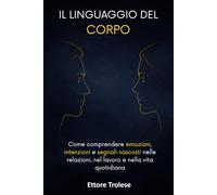 Il linguaggio del corpo: Come comprendere emozioni, intenzioni e segnali nascosti nelle relazioni, nel lavoro e nella vita quotidiana