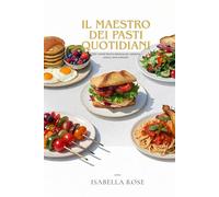 Il Maestro dei Pasti Quotidiani: 100+ ricette facili e deliziose per colazioni, pranzi, cene e dessert